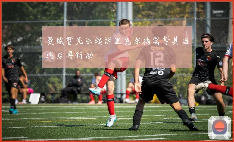 曼城暂无法起诉里克尔梅需等其当选后再行动