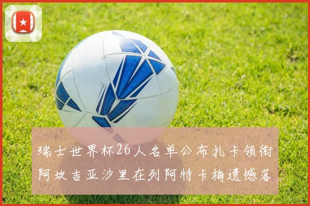 瑞士世界杯26人名单公布扎卡领衔阿坎吉亚沙里在列阿特卡梅遗憾落选