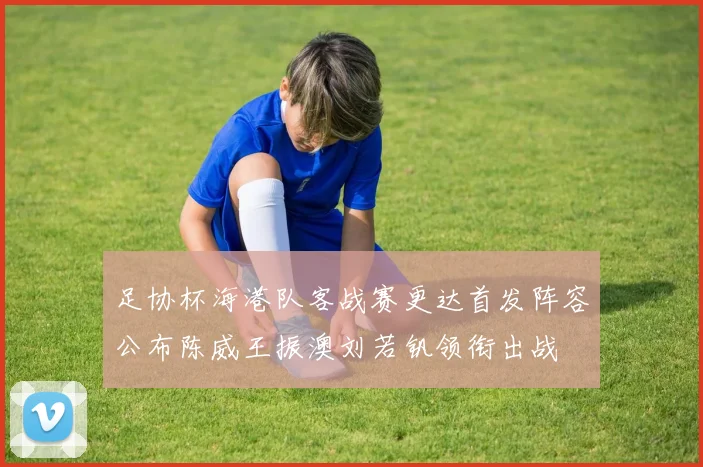 足协杯海港队客战赛更达首发阵容公布陈威王振澳刘若钒领衔出战