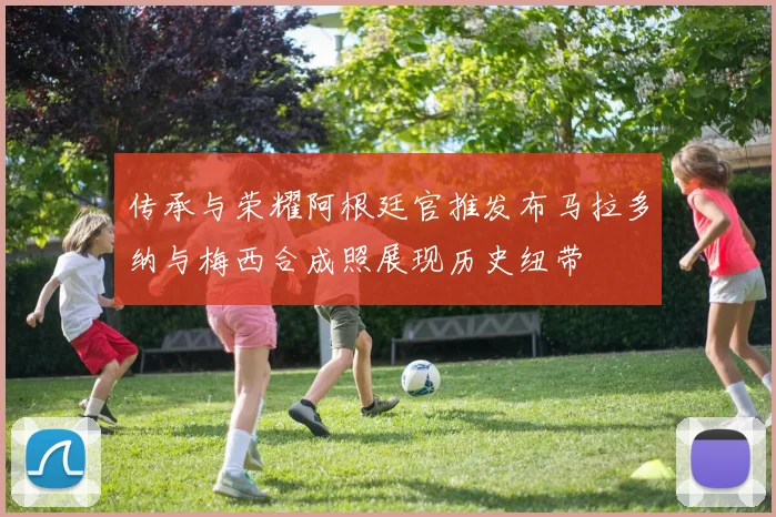 传承与荣耀阿根廷官推发布马拉多纳与梅西合成照展现历史纽带