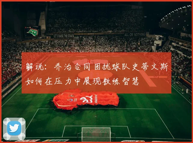 解说：乔治合同困扰球队史蒂文斯如何在压力中展现教练智慧