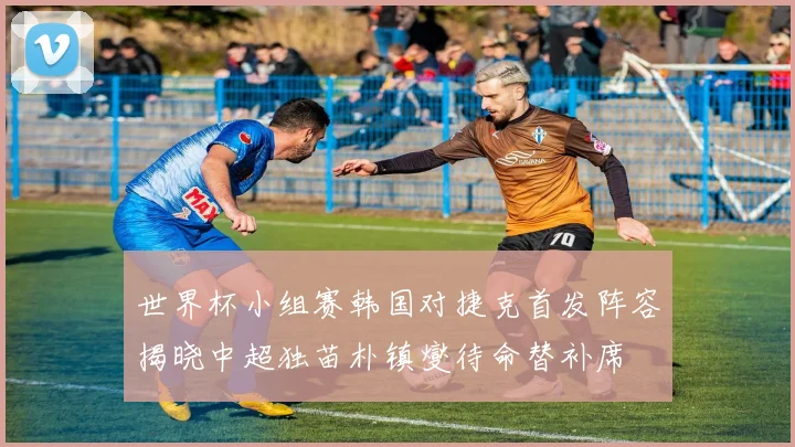 世界杯小组赛韩国对捷克首发阵容揭晓中超独苗朴镇燮待命替补席