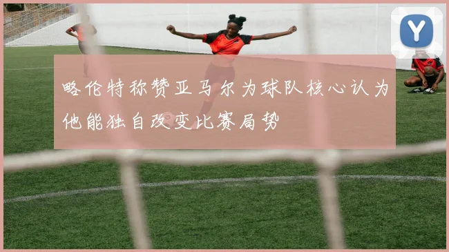 略伦特称赞亚马尔为球队核心认为他能独自改变比赛局势