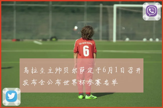乌拉圭主帅贝尔萨定于6月1日召开发布会公布世界杯参赛名单