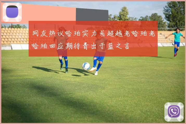 网友热议哈珀实力或超越老哈珀老哈珀回应期待青出于蓝之言