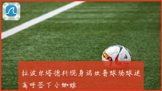 拉波尔塔德科现身诺坎普球场球迷高呼签下小蜘蛛