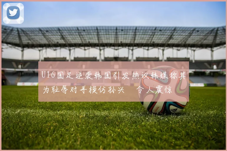 U16国足逆袭韩国引发热议韩媒称其为耻辱对手模仿孙兴慜令人震惊