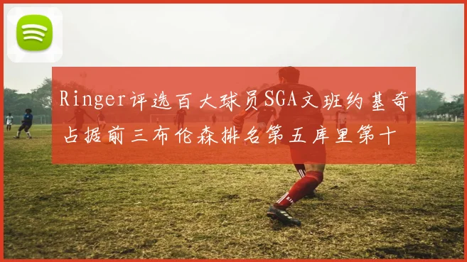 Ringer评选百大球员SGA文班约基奇占据前三布伦森排名第五库里第十杜兰特第十六詹姆斯第二十