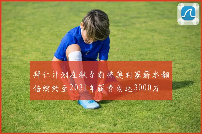 拜仁计划在秋季前将奥利塞薪水翻倍续约至2031年薪资或达3000万