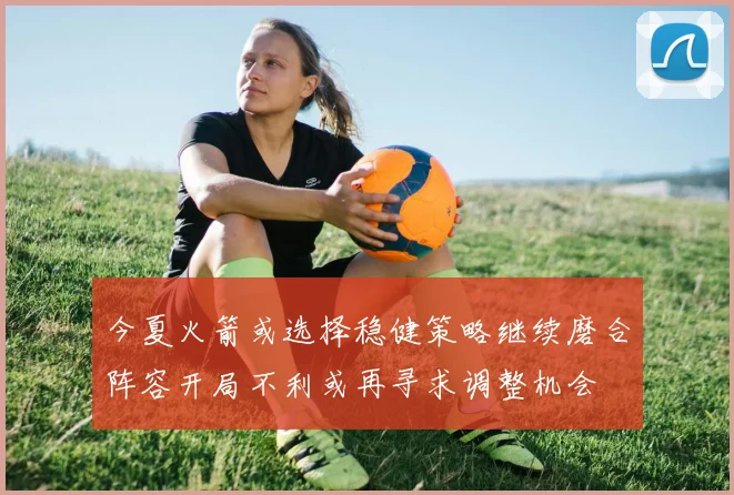 今夏火箭或选择稳健策略继续磨合阵容开局不利或再寻求调整机会