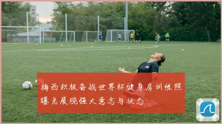 梅西积极备战世界杯健身房训练照曝光展现强大意志与状态