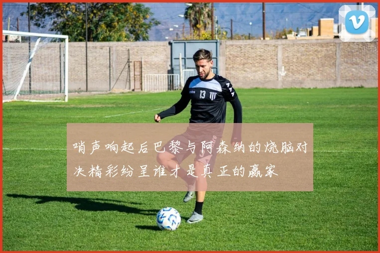 哨声响起后巴黎与阿森纳的烧脑对决精彩纷呈谁才是真正的赢家