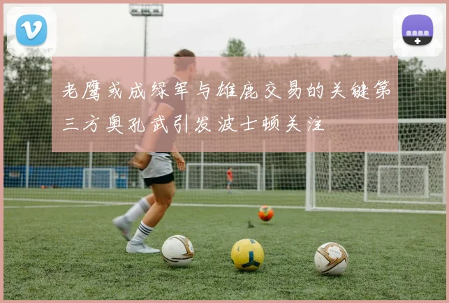 老鹰或成绿军与雄鹿交易的关键第三方奥孔武引发波士顿关注