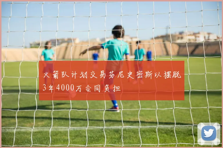 火箭队计划交易芬尼史密斯以摆脱3年4000万合同负担