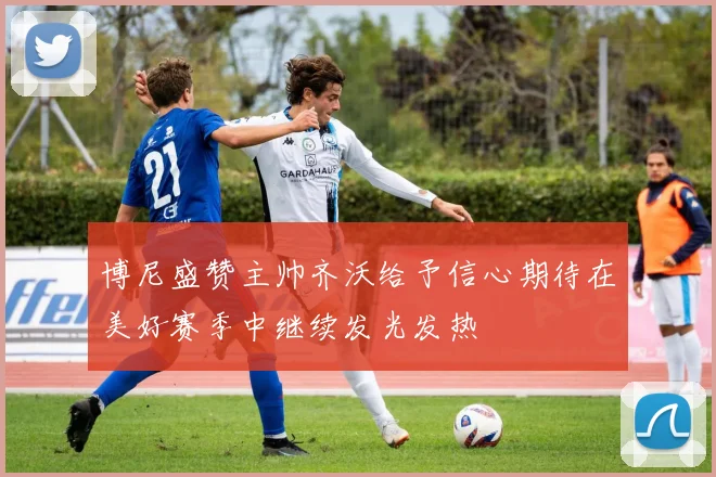 博尼盛赞主帅齐沃给予信心期待在美好赛季中继续发光发热