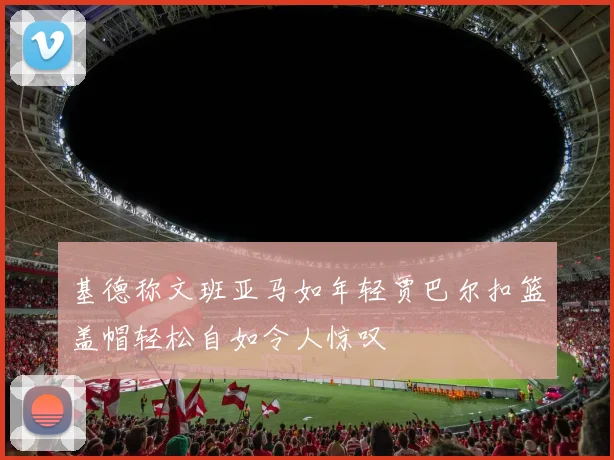 基德称文班亚马如年轻贾巴尔扣篮盖帽轻松自如令人惊叹