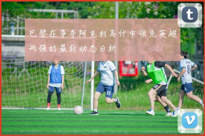 巴黎在争夺阿克利乌什中领先英超两强的最新动态分析
