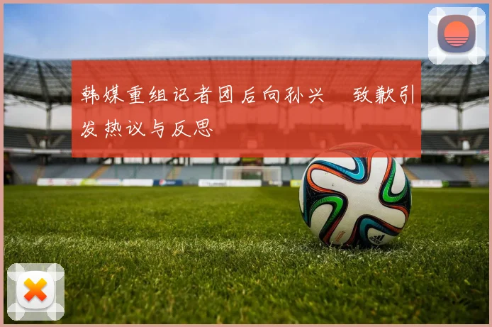 韩媒重组记者团后向孙兴慜致歉引发热议与反思