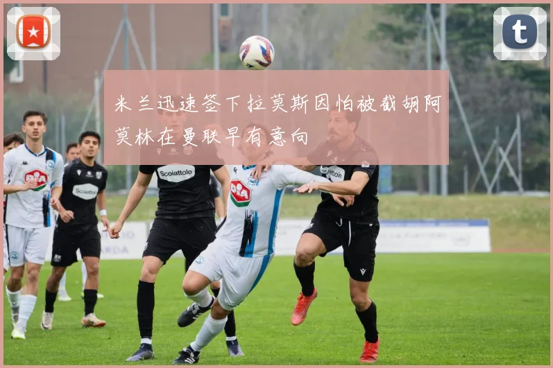 米兰迅速签下拉莫斯因怕被截胡阿莫林在曼联早有意向