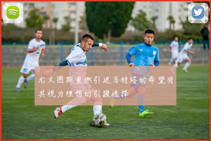 尤文图斯重燃引进马特塔的希望将其视为理想的引援选择
