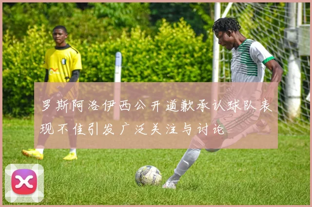 罗斯阿洛伊西公开道歉承认球队表现不佳引发广泛关注与讨论