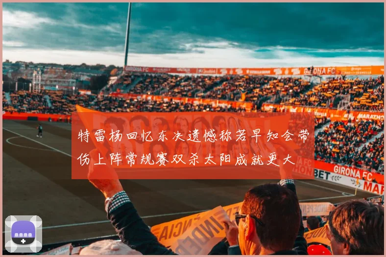 特雷杨回忆东决遗憾称若早知会带伤上阵常规赛双杀太阳成就更大
