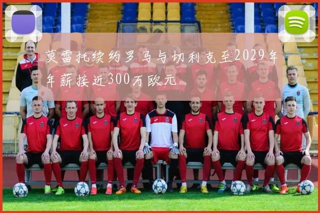 莫雷托续约罗马与切利克至2029年年薪接近300万欧元