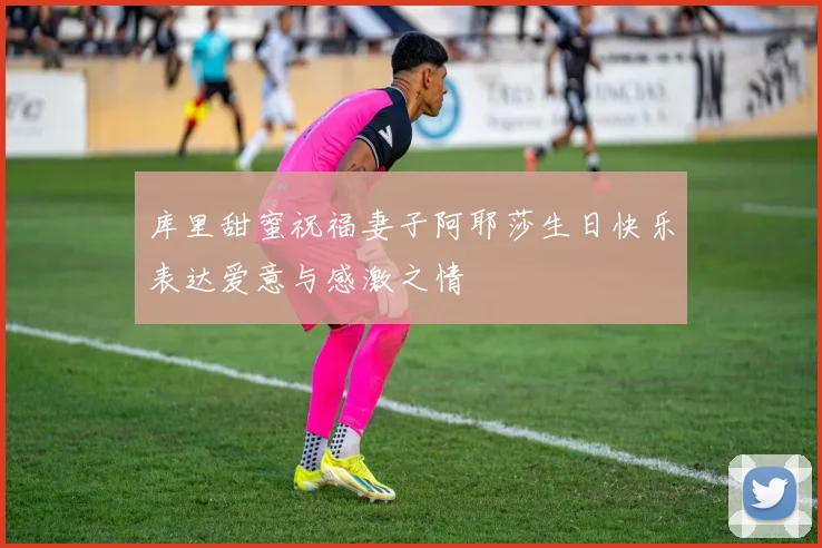 库里甜蜜祝福妻子阿耶莎生日快乐表达爱意与感激之情