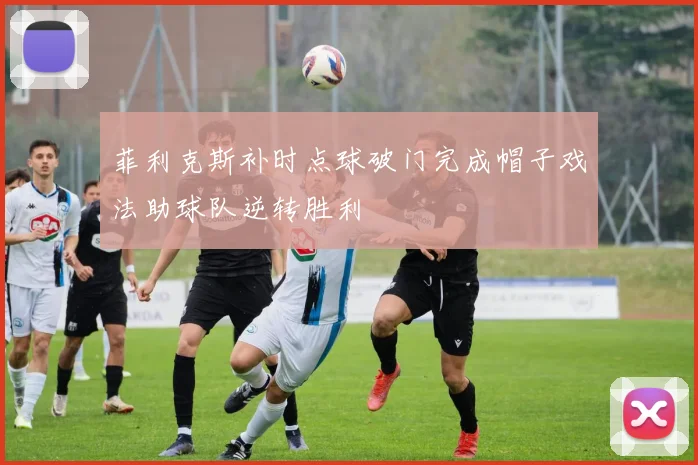 菲利克斯补时点球破门完成帽子戏法助球队逆转胜利
