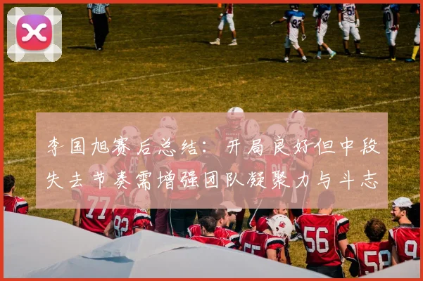 李国旭赛后总结：开局良好但中段失去节奏需增强团队凝聚力与斗志