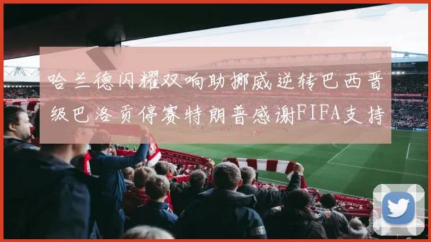 哈兰德闪耀双响助挪威逆转巴西晋级巴洛贡停赛特朗普感谢FIFA支持