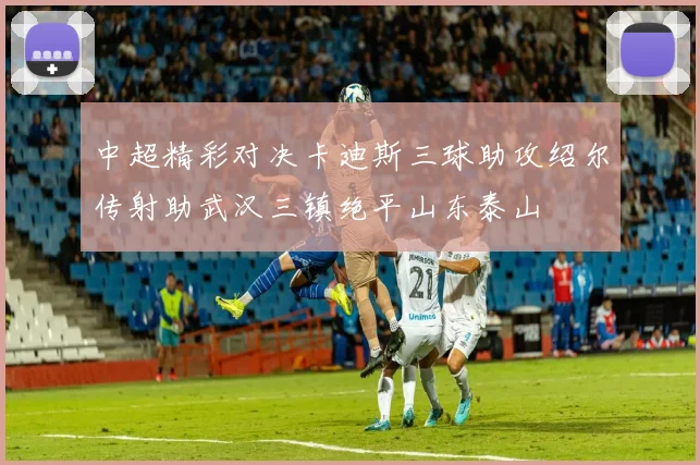 中超精彩对决卡迪斯三球助攻绍尔传射助武汉三镇绝平山东泰山