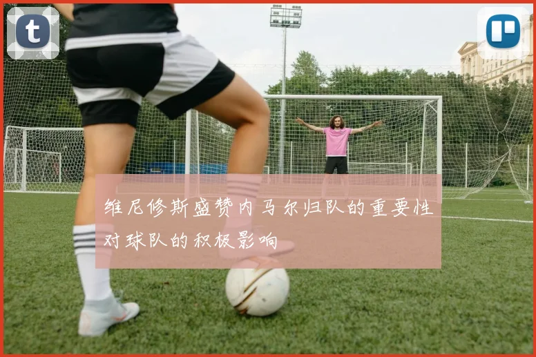 维尼修斯盛赞内马尔归队的重要性对球队的积极影响
