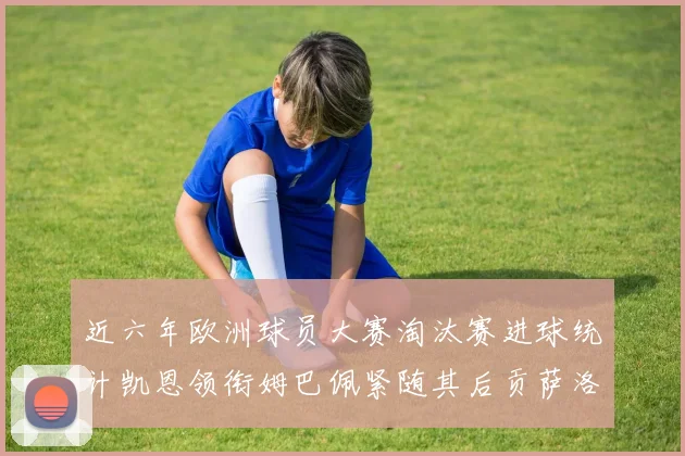 近六年欧洲球员大赛淘汰赛进球统计凯恩领衔姆巴佩紧随其后贡萨洛表现不俗